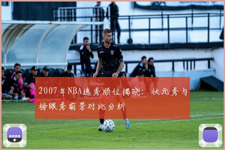 2007年NBA选秀顺位揭晓：状元秀与榜眼秀前景对比分析
