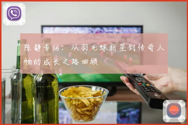 陈静专访：从羽毛球新星到传奇人物的成长之路回顾