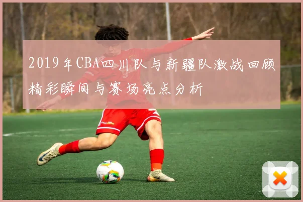 2019年CBA四川队与新疆队激战回顾精彩瞬间与赛场亮点分析