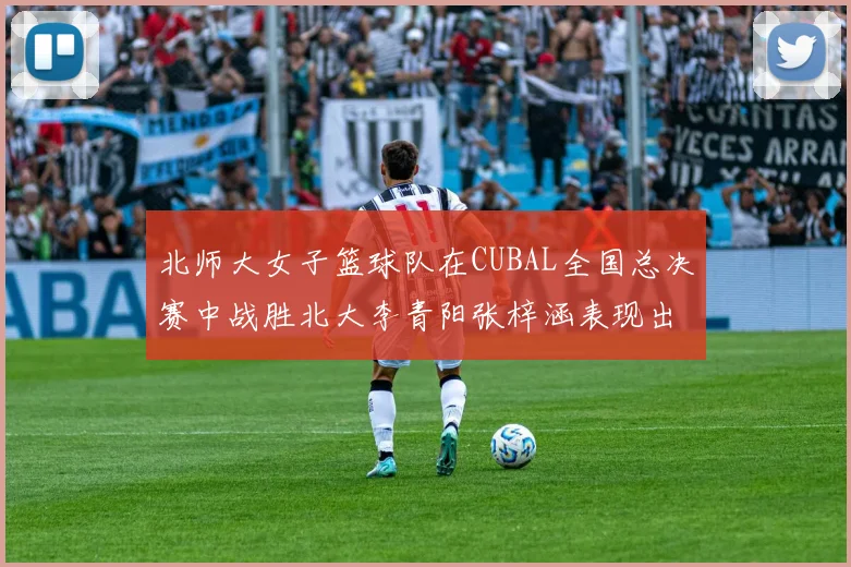 北师大女子篮球队在CUBAL全国总决赛中战胜北大李青阳张梓涵表现出色助力胜利