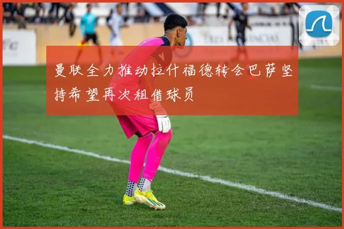 曼联全力推动拉什福德转会巴萨坚持希望再次租借球员