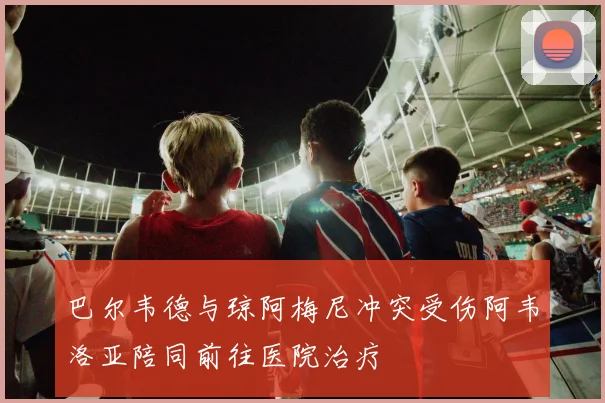 巴尔韦德与琼阿梅尼冲突受伤阿韦洛亚陪同前往医院治疗